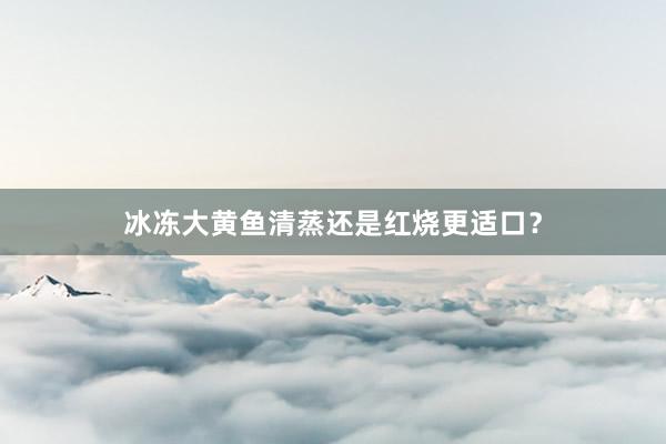 冰冻大黄鱼清蒸还是红烧更适口？